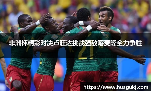 非洲杯精彩对决卢旺达挑战强敌喀麦隆全力争胜